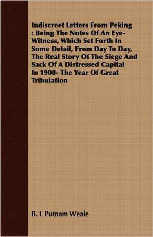 Indiscreet Letters from Peking: Being the Notes of an Eye-Witness, Which Set Forth in Some Detail, from Day to Day, the Real Story of the Siege and Sa de B. L Putnam Weale