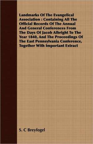 Landmarks of the Evangelical Association: Containing All the Official Records of the Annual and General Conferences from the Days of Jacob Albright to de S. C Breyfogel