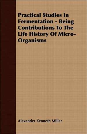 Practical Studies in Fermentation - Being Contributions to the Life History of Micro-Organisms de Alexander Kenneth Miller