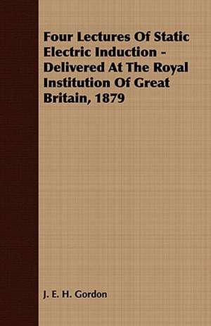 Four Lectures of Static Electric Induction - Delivered at the Royal Institution of Great Britain, 1879: Embracing the Elementary Principles of Mechanics, Hydrostatics, Hydraulics, Pneumatics, de J. E. H. Gordon