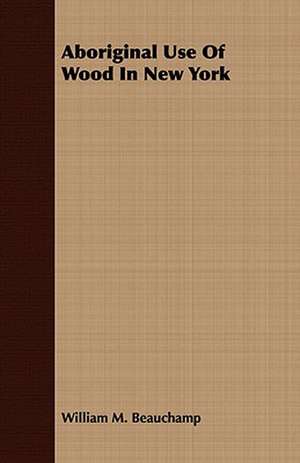 Aboriginal Use of Wood in New York: Embracing the Elementary Principles of Mechanics, Hydrostatics, Hydraulics, Pneumatics, de William M. Beauchamp