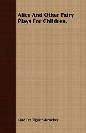 Alice and Other Fairy Plays for Children.: Embracing the Elementary Principles of Mechanics, Hydrostatics, Hydraulics, Pneumatics, de Kate Freiligrath-Kroeker