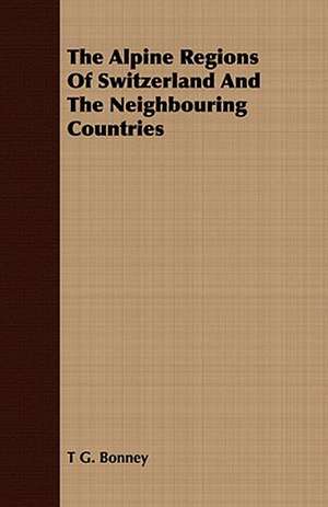 The Alpine Regions of Switzerland and the Neighbouring Countries: Embracing the Elementary Principles of Mechanics, Hydrostatics, Hydraulics, Pneumatics, de T. G. Bonney