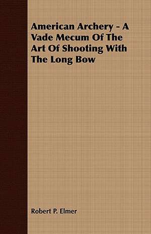 American Archery - A Vade Mecum of the Art of Shooting with the Long Bow: Embracing the Elementary Principles of Mechanics, Hydrostatics, Hydraulics, Pneumatics, de Robert P. Elmer