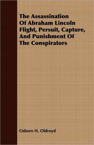 The Assassination of Abraham Lincoln Flight, Persuit, Capture, and Punishment of the Conspirators: Being a Complete Expose of the Crimes, Doings and Pices as Exhibited in the Haunts of Gamblers and Houses of de Osborn H. Oldroyd