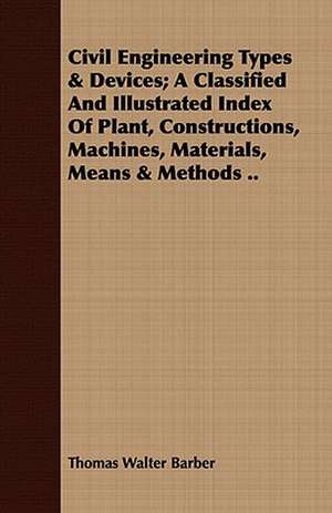 Civil Engineering Types & Devices; A Classified and Illustrated Index of Plant, Constructions, Machines, Materials, Means & Methods ..: A Tale of the Heroic Age de Thomas Walter Barber