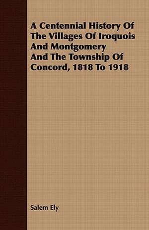 A Centennial History of the Villages of Iroquois and Montgomery and the Township of Concord, 1818 to 1918: With Remarks Upon the Decrease of Trout and Proposed Re de Salem Ely