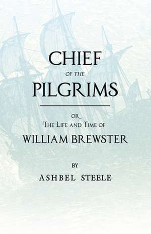 Chief of the Pilgrims, Or, the Life and Time of William Brewster: Ruling Elder of the Pilgrim Company That Founded New Plymouth, the Parent Colony of de Ashbel Steele