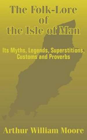 The Folk-Lore of the Isle of Man: Its Myths, Legends, Superstitions, Customs and Proverbs de Arthur William Moore