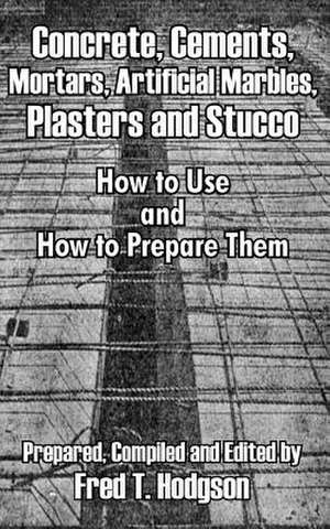 Concrete, Cements, Mortars, Artificial Marbles, Plasters and Stucco: How to Use and How to Prepare Them de Fred T. Hodgson