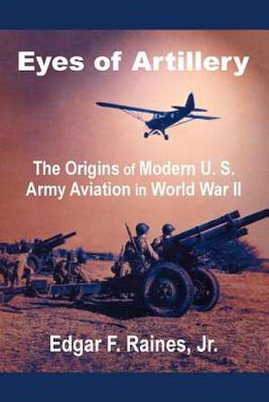 Eyes of Artillery: The Origins of Modern U. S. Army Aviation in World War II de Edgar F. Raines