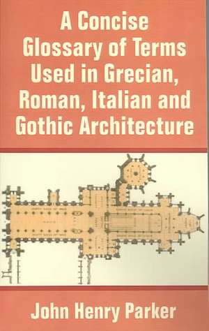 Concise Glossary of Terms Used in Grecian, Roman, Italian, and Gothic Architecture, A de John Henry Parker