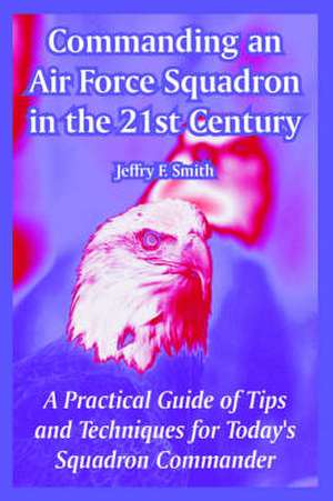 Commanding an Air Force Squadron in the 21st Century: A Practical Guide of Tips and Techniques for Today's Squadron Commander de Jeffry F. Smith