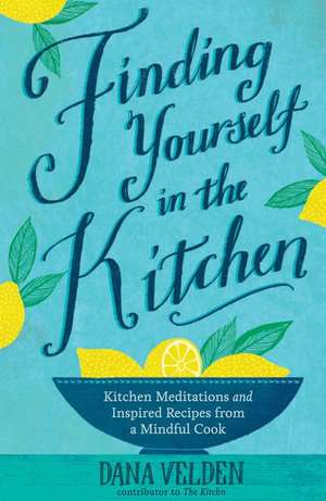 Finding Yourself in the Kitchen: Kitchen Meditations and Inspired Recipes from a Mindful Cook de Dana Velden