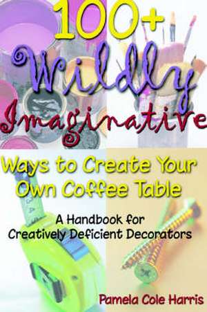 100+ Wildly Imaginative Ways to Create Your Own Coffee Table: A Handbook for Creatively Deficient Decorators de Pamela Cole Harris