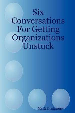 Six Conversations for Getting Organizations Unstuck de Mark Gladstone