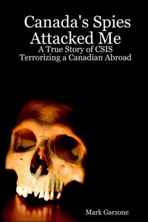 Canada's Spies Attacked Me: A True Story of CSIS Terrorizing a Canadian Abroad de Mark Garzone