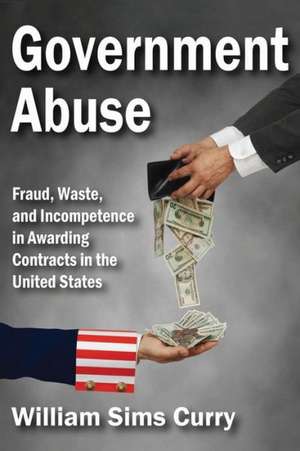 Government Abuse: Fraud, Waste, and Incompetence in Awarding Contracts in the United States de William Sims Curry