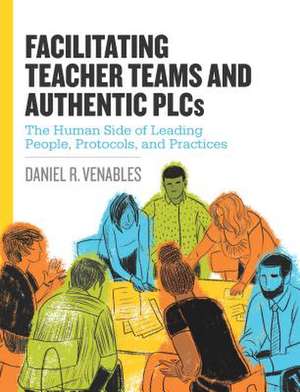 Facilitating Teacher Teams and Authentic Plcs: The Human Side of Leading People, Protocols, and Practices de Daniel R Venables