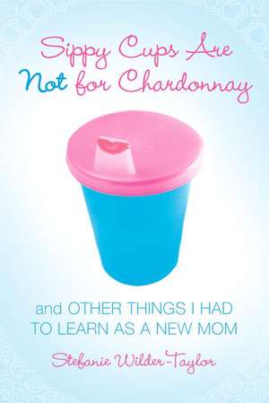 Sippy Cups Are Not for Chardonnay: And Other Things I Had to Learn as a New Mom de Stefanie Wilder-Taylor