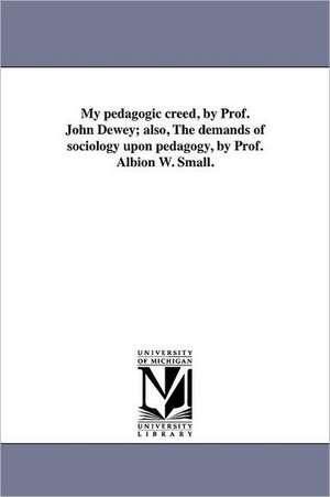 My Pedagogic Creed, by Prof. John Dewey; Also, the Demands of Sociology Upon Pedagogy, by Prof. Albion W. Small. de John Dewey