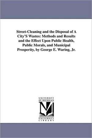 Street-Cleaning and the Disposal of a City's Wastes: Methods and Results and the Effect Upon Public Health, Public Morals, and Municipal Prosperity, B de George E. Jr. Waring