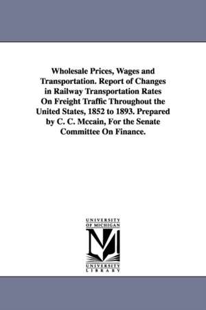 Wholesale Prices, Wages and Transportation. Report of Changes in Railway Transportation Rates On Freight Traffic Throughout the United States, 1852 to 1893. Prepared by C. C. Mccain, For the Senate Committee On Finance. de Charles Curtice McCain