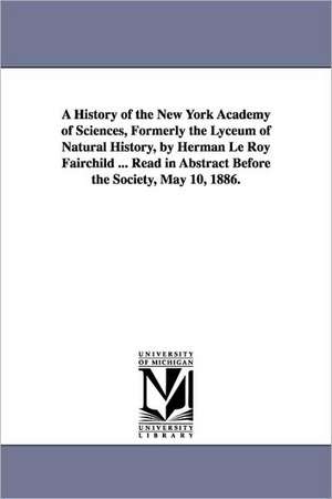 A History of the New York Academy of Sciences, Formerly the Lyceum of Natural History, by Herman Le Roy Fairchild ... Read in Abstract Before the So de Herman Le Roy Fairchild