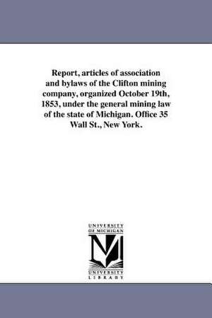 Report, Articles of Association and Bylaws of the Clifton Mining Company, Organized October 19th, 1853, Under the General Mining Law of the State of M de Clifton Mining Company