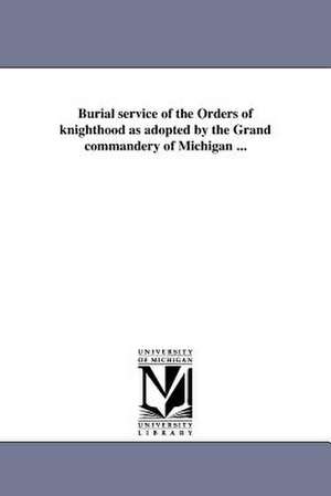 Burial Service of the Orders of Knighthood as Adopted by the Grand Commandery of Michigan ... de Knights Templar (Masonic Order) Grand C.