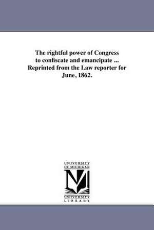 The Rightful Power of Congress to Confiscate and Emancipate ... Reprinted from the Law Reporter for June, 1862. de Law Reporter