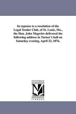 In Reponse to a Resolution of the Legal Tender Club, of St. Louis, Mo., the Hon. John Magwire Delivered the Following Address in Turner's Hall on Satu de John Magwire