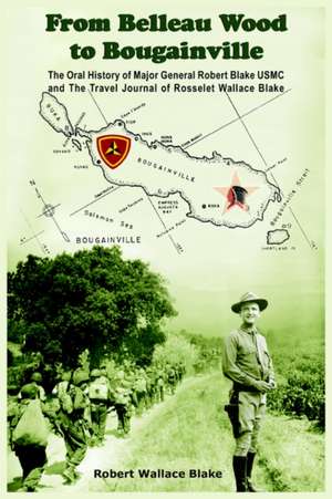 From Belleau Wood to Bougainville: The Oral History of Major General Robert Blake USMC and The Travel Journal of Rosselet Wallace Blake de Robert Wallace Blake