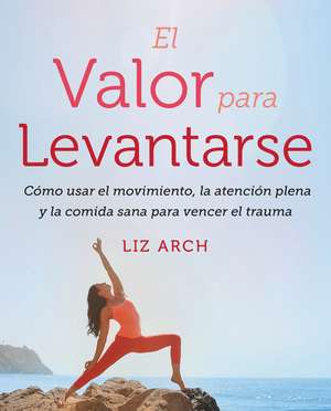 El valor para levantarse: Cómo usar el movimiento, la atención plena y la comida sana para vencer el trauma de Liz Arch