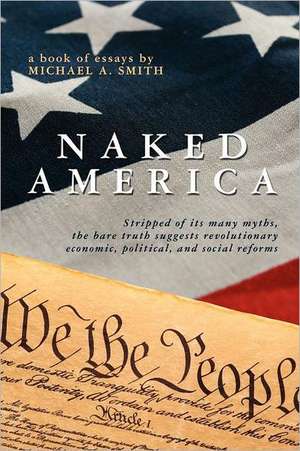 Naked America: Stripped of Its Many Myths, the Bare Truth Suggests Revolutionary Economic, Political and Social Reforms de Michael A. Smith