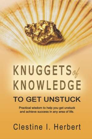 Knuggets of Knowledge to Get Unstuck: Practical Wisdom to Help You Get Unstuck and Achieve Success in Any Area of Life. de Clestine I. Herbert