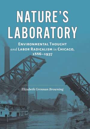 Nature′s Laboratory – Environmental Thought and Labor Radicalism in Chicago, 1886–1937 de Elizabeth Grenn Browning