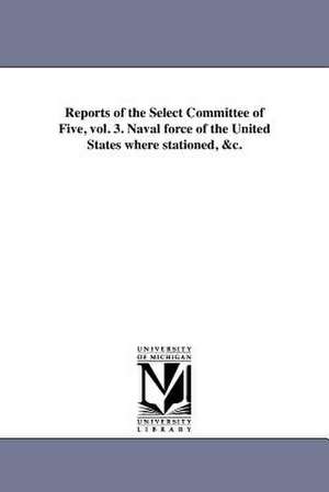 Reports of the Select Committee of Five, Vol. 3. Naval Force of the United States Where Stationed, &C. de United States Congress House Select Co