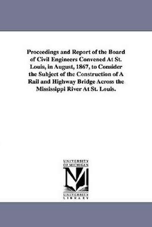 Proceedings and Report of the Board of Civil Engineers Convened At St. Louis, in August, 1867, to Consider the Subject of the Construction of A Rail and Highway Bridge Across the Mississippi River At St. Louis. de St. Louis Bridge convention