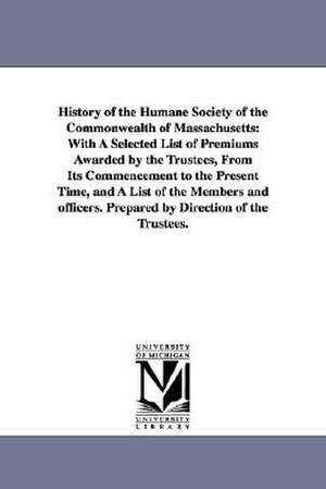 History of the Humane Society of the Commonwealth of Massachusetts: With a Selected List of Premiums Awarded by the Trustees, from Its Commencement to de Humane Society of the Commonwealth of Ma