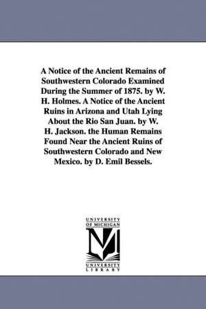 A Notice of the Ancient Remains of Southwestern Colorado Examined During the Summer of 1875. by W. H. Holmes. A Notice of the Ancient Ruins in Arizona and Utah Lying About the Rio San Juan. by W. H. Jackson. the Human Remains Found Near the Ancient Ruins de William Henry Holmes