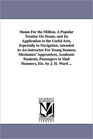 Steam For the Million. A Popular Treatise On Steam, and Its Application to the Useful Arts, Especially to Navigation. intended As An instructor For Young Seamen, Mechanics' Apprentices, Academic Students, Passengers in Mail Steamers, Etc. by J. H. Ward .. de James Harman Ward