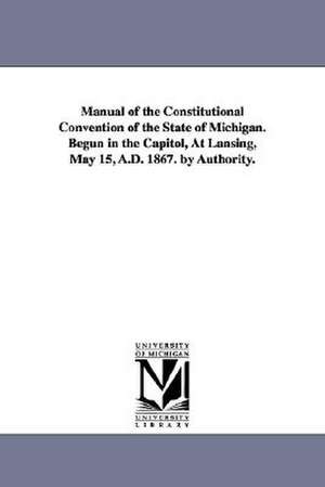 Manual of the Constitutional Convention of the State of Michigan. Begun in the Capitol, at Lansing, May 15, A.D. 1867. by Authority. de Michigan Constitutional Convention