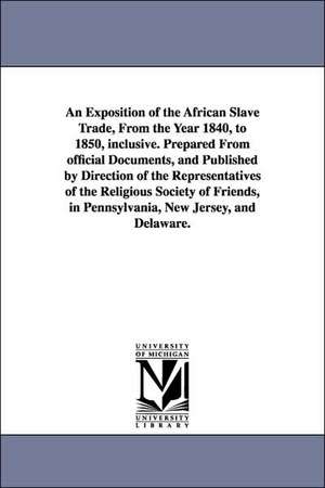 An Exposition of the African Slave Trade, From the Year 1840, to 1850, inclusive. Prepared From official Documents, and Published by Direction of the Representatives of the Religious Society of Friends, in Pennsylvania, New Jersey, and Delaware. de Philadelphia Yearly Meeting of the Relig