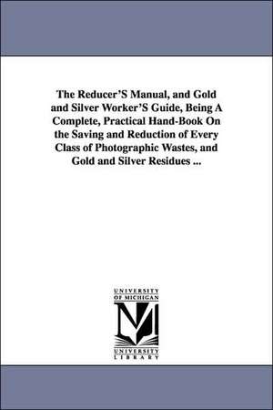 The Reducer'S Manual, and Gold and Silver Worker'S Guide, Being A Complete, Practical Hand-Book On the Saving and Reduction of Every Class of Photographic Wastes, and Gold and Silver Residues ... de Victor G. Bloede