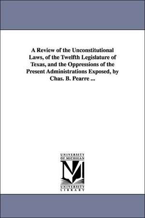 A Review of the Unconstitutional Laws, of the Twelfth Legislature of Texas, and the Oppressions of the Present Administrations Exposed, by Chas. B. Pearre ... de Charles B. Pearre