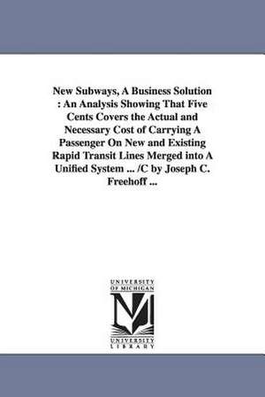 New Subways, A Business Solution: An Analysis Showing That Five Cents Covers the Actual and Necessary Cost of Carrying A Passenger On New and Existing Rapid Transit Lines Merged into A Unified System ... /C by Joseph C. Freehoff ... de Joseph C. Freehoff