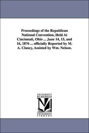 Proceedings of the Republican National Convention, Held At Cincinnati, Ohio ... June 14, 15, and 16, 1876 ... officially Reported by M. A. Clancy, Assisted by Wm. Nelson. de M. A. reporter Clancy