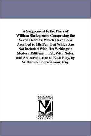 A Supplement to the Plays of William Shakspeare: Comprising the Seven Dramas, Which Have Been Ascribed to His Pen, But Which Are Not included With His Writings in Modern Editions ... Ed., With Notes, and An introduction to Each Play, by William Gilmore Si de William Shakespeare