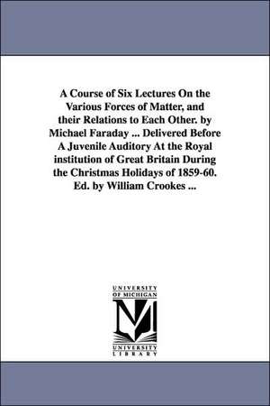 A Course of Six Lectures On the Various Forces of Matter, and their Relations to Each Other. by Michael Faraday ... Delivered Before A Juvenile Auditory At the Royal institution of Great Britain During the Christmas Holidays of 1859-60. Ed. by William Cro de Michael Faraday